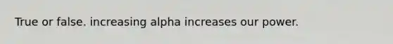 True or false. increasing alpha increases our power.