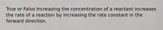 True or False Increasing the concentration of a reactant increases the rate of a reaction by increasing the rate constant in the forward direction.