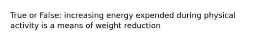 True or False: increasing energy expended during physical activity is a means of weight reduction