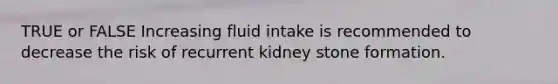 TRUE or FALSE Increasing fluid intake is recommended to decrease the risk of recurrent kidney stone formation.