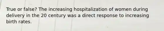 True or false? The increasing hospitalization of women during delivery in the 20 century was a direct response to increasing birth rates.