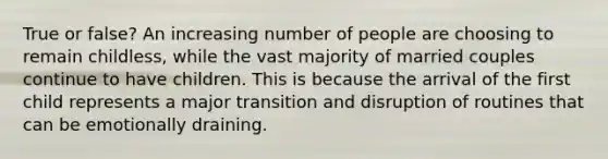 True or false? An increasing number of people are choosing to remain childless, while the vast majority of married couples continue to have children. This is because the arrival of the first child represents a major transition and disruption of routines that can be emotionally draining.