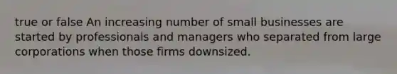 true or false An increasing number of small businesses are started by professionals and managers who separated from large corporations when those firms downsized.