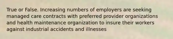 True or False. Increasing numbers of employers are seeking managed care contracts with preferred provider organizations and health maintenance organization to insure their workers against industrial accidents and illnesses