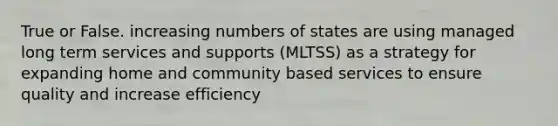 True or False. increasing numbers of states are using managed long term services and supports (MLTSS) as a strategy for expanding home and community based services to ensure quality and increase efficiency