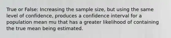 True or False: Increasing the sample size, but using the same level of confidence, produces a confidence interval for a population mean mu that has a greater likelihood of containing the true mean being estimated.