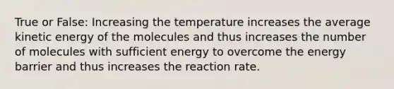 True or False: Increasing the temperature increases the average kinetic energy of the molecules and thus increases the number of molecules with sufficient energy to overcome the energy barrier and thus increases the reaction rate.