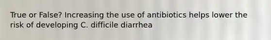 True or False? Increasing the use of antibiotics helps lower the risk of developing C. difficile diarrhea