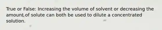 True or False: Increasing the volume of solvent or decreasing the amount of solute can both be used to dilute a concentrated solution.