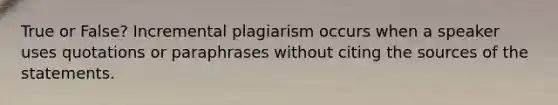 True or False? Incremental plagiarism occurs when a speaker uses quotations or paraphrases without citing the sources of the statements.