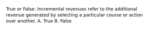 True or False: Incremental revenues refer to the additional revenue generated by selecting a particular course or action over another. A. True B. False