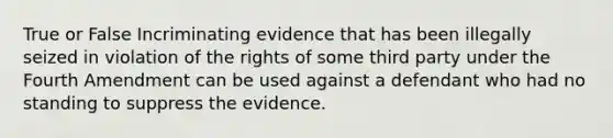 True or False Incriminating evidence that has been illegally seized in violation of the rights of some third party under the Fourth Amendment can be used against a defendant who had no standing to suppress the evidence.