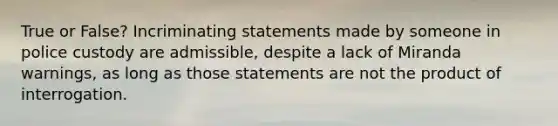 True or False? Incriminating statements made by someone in police custody are admissible, despite a lack of Miranda warnings, as long as those statements are not the product of interrogation.