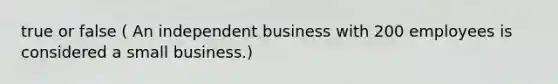 true or false ( An independent business with 200 employees is considered a small business.)