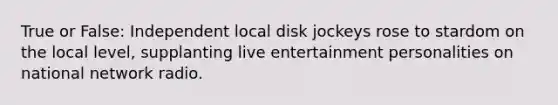 True or False: Independent local disk jockeys rose to stardom on the local level, supplanting live entertainment personalities on national network radio.