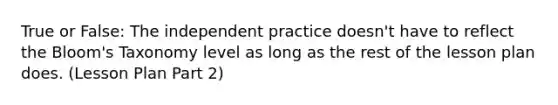 True or False: The independent practice doesn't have to reflect the Bloom's Taxonomy level as long as the rest of the lesson plan does. (Lesson Plan Part 2)