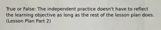 True or False: The independent practice doesn't have to reflect the learning objective as long as the rest of the lesson plan does. (Lesson Plan Part 2)