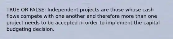 TRUE OR FALSE: Independent projects are those whose cash flows compete with one another and therefore more than one project needs to be accepted in order to implement the capital budgeting decision.