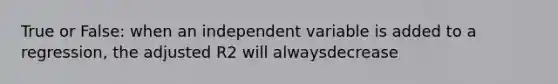 True or False: when an independent variable is added to a regression, the adjusted R2 will alwaysdecrease