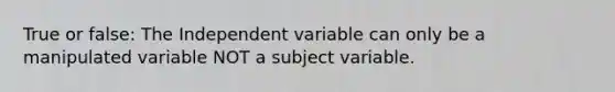 True or false: The Independent variable can only be a manipulated variable NOT a subject variable.