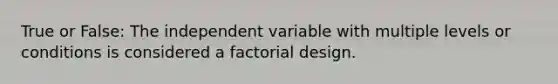 True or False: The independent variable with multiple levels or conditions is considered a factorial design.