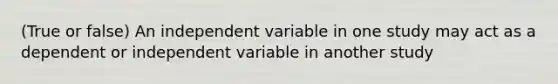 (True or false) An independent variable in one study may act as a dependent or independent variable in another study