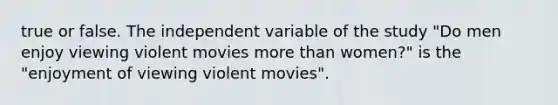 true or false. The independent variable of the study "Do men enjoy viewing violent movies more than women?" is the "enjoyment of viewing violent movies".