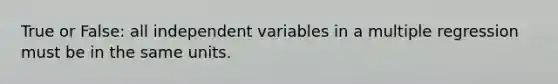 True or False: all independent variables in a multiple regression must be in the same units.