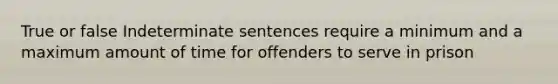 True or false Indeterminate sentences require a minimum and a maximum amount of time for offenders to serve in prison