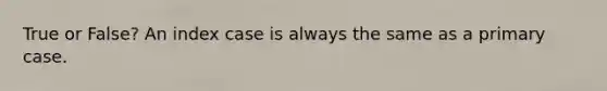 True or False? An index case is always the same as a primary case.