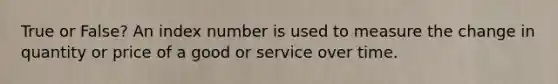 True or False? An index number is used to measure the change in quantity or price of a good or service over time.