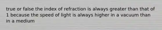 true or false the index of refraction is always greater than that of 1 because the speed of light is always higher in a vacuum than in a medium