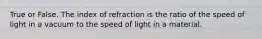 True or False. The index of refraction is the ratio of the speed of light in a vacuum to the speed of light in a material.