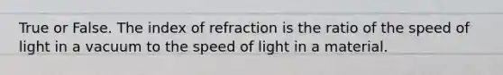 True or False. The index of refraction is the ratio of the speed of light in a vacuum to the speed of light in a material.