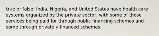 true or false: India, Nigeria, and United States have health care systems organized by the private sector, with some of those services being paid for through public financing schemes and some through privately financed schemes.