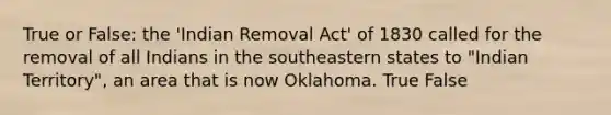 True or False: the 'Indian Removal Act' of 1830 called for the removal of all Indians in the southeastern states to "Indian Territory", an area that is now Oklahoma. True False