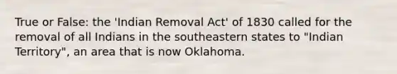 True or False: the 'Indian Removal Act' of 1830 called for the removal of all Indians in the southeastern states to "Indian Territory", an area that is now Oklahoma.