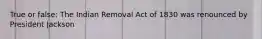 True or false: The Indian Removal Act of 1830 was renounced by President Jackson