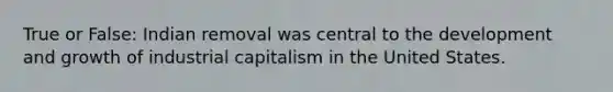 True or False: Indian removal was central to the development and growth of industrial capitalism in the United States.