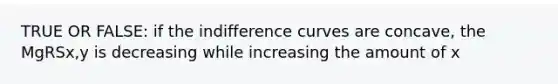 TRUE OR FALSE: if the indifference curves are concave, the MgRSx,y is decreasing while increasing the amount of x