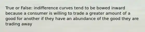 True or False: indifference curves tend to be bowed inward because a consumer is willing to trade a greater amount of a good for another if they have an abundance of the good they are trading away