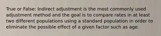 True or False: Indirect adjustment is the most commonly used adjustment method and the goal is to compare rates in at least two different populations using a standard population in order to eliminate the possible effect of a given factor such as age.