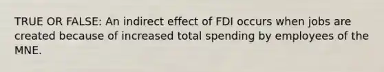 TRUE OR FALSE: An indirect effect of FDI occurs when jobs are created because of increased total spending by employees of the MNE.