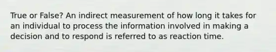 True or False? An indirect measurement of how long it takes for an individual to process the information involved in making a decision and to respond is referred to as reaction time.