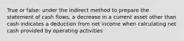 True or false: under the indirect method to prepare the statement of cash flows, a decrease in a current asset other than cash indicates a deduction from net income when calculating net cash provided by operating activities