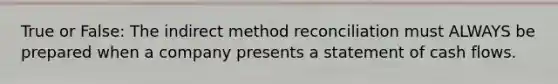 True or False: The indirect method reconciliation must ALWAYS be prepared when a company presents a statement of cash flows.