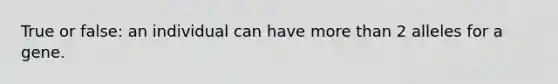 True or false: an individual can have more than 2 alleles for a gene.