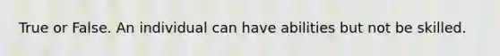 True or False. An individual can have abilities but not be skilled.