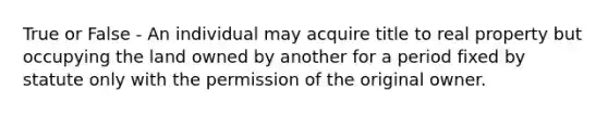 True or False - An individual may acquire title to real property but occupying the land owned by another for a period fixed by statute only with the permission of the original owner.