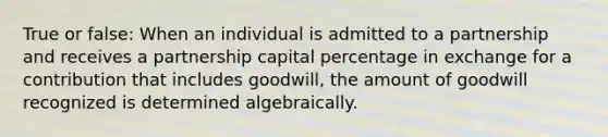 True or false: When an individual is admitted to a partnership and receives a partnership capital percentage in exchange for a contribution that includes goodwill, the amount of goodwill recognized is determined algebraically.